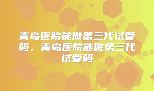 青岛医院能做第三代试管吗，青岛医院能做第三代试管吗