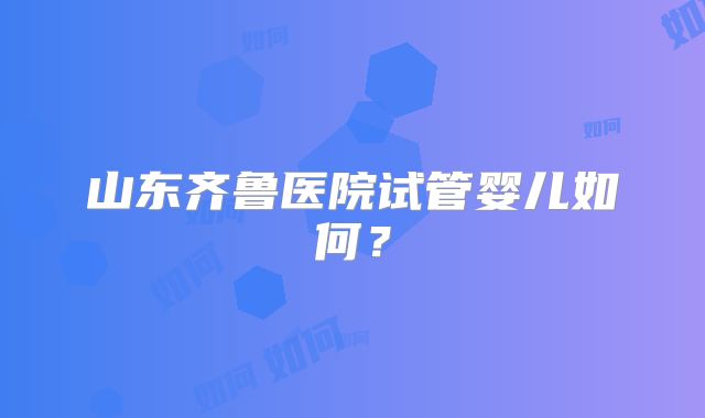 山东齐鲁医院试管婴儿如何？