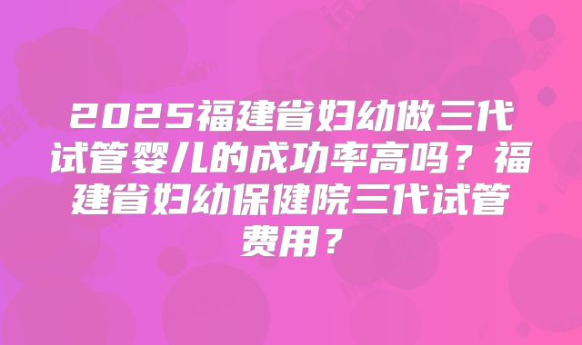 2025福建省妇幼做三代试管婴儿的成功率高吗?福建省妇幼保健院三代试管费用?