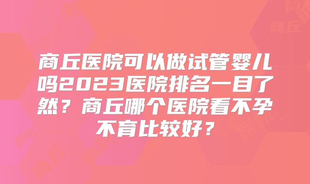 商丘医院可以做试管婴儿吗2023医院排名一目了然？商丘哪个医院看不孕不育比较好？
