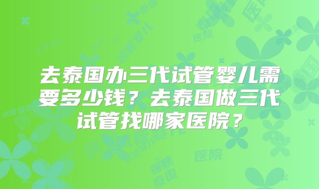 去泰国办三代试管婴儿需要多少钱？去泰国做三代试管找哪家医院？