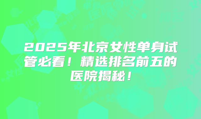 2025年北京女性单身试管必看！精选排名前五的医院揭秘！