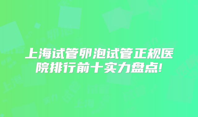 上海试管卵泡试管正规医院排行前十实力盘点!