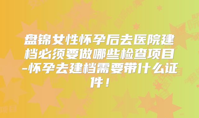 盘锦女性怀孕后去医院建档必须要做哪些检查项目-怀孕去建档需要带什么证件！