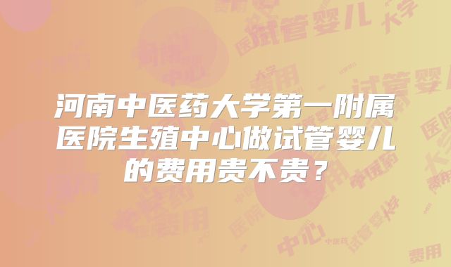 河南中医药大学第一附属医院生殖中心做试管婴儿的费用贵不贵？