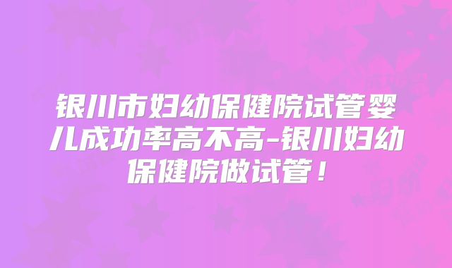 银川市妇幼保健院试管婴儿成功率高不高-银川妇幼保健院做试管！