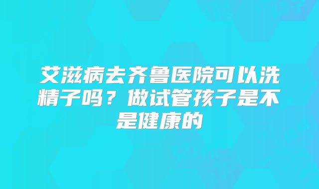 艾滋病去齐鲁医院可以洗精子吗？做试管孩子是不是健康的