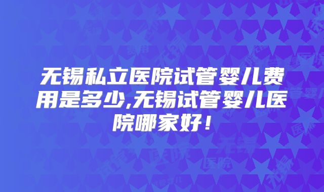 无锡私立医院试管婴儿费用是多少,无锡试管婴儿医院哪家好!