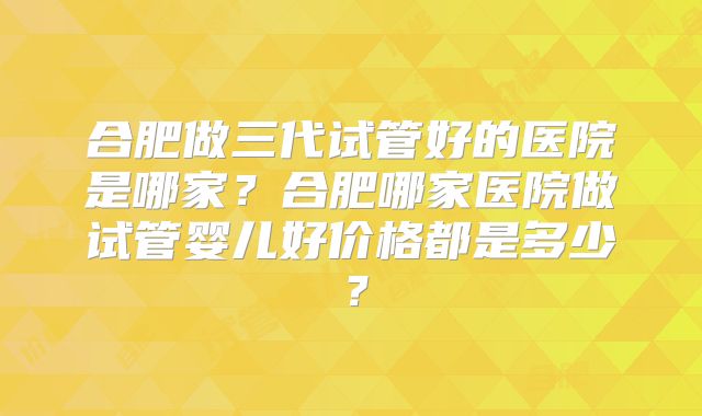 合肥做三代试管好的医院是哪家？合肥哪家医院做试管婴儿好价格都是多少？