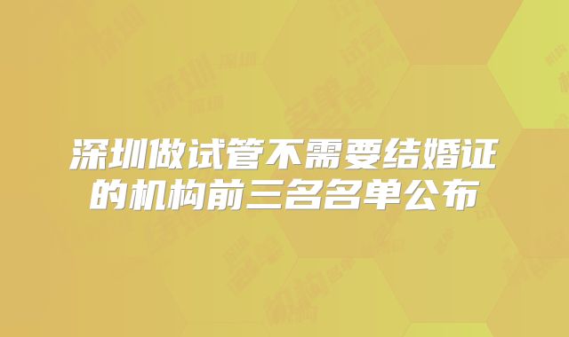 深圳做试管不需要结婚证的机构前三名名单公布