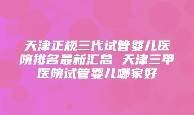 天津正规三代试管婴儿医院排名最新汇总 天津三甲医院试管婴儿哪家好