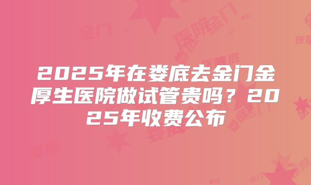 2025年在娄底去金门金厚生医院做试管贵吗？2025年收费公布