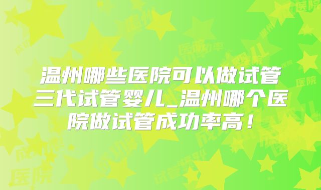 温州哪些医院可以做试管三代试管婴儿_温州哪个医院做试管成功率高！
