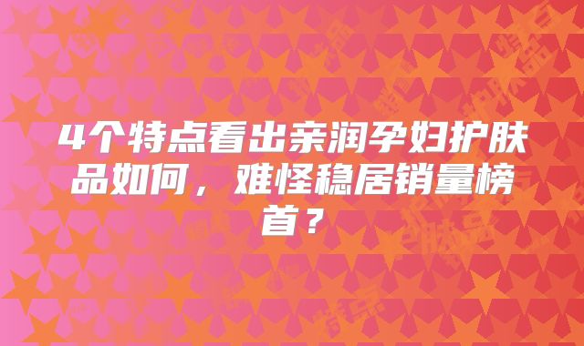 4个特点看出亲润孕妇护肤品如何，难怪稳居销量榜首？