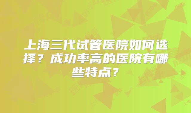 上海三代试管医院如何选择？成功率高的医院有哪些特点？