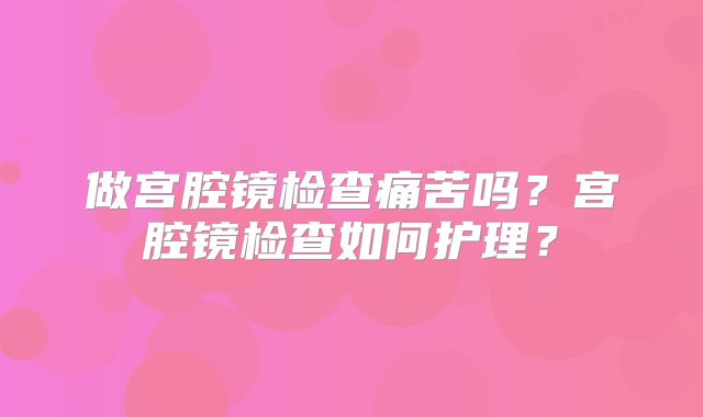 做宫腔镜检查痛苦吗？宫腔镜检查如何护理？