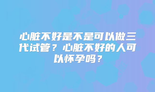 心脏不好是不是可以做三代试管？心脏不好的人可以怀孕吗？