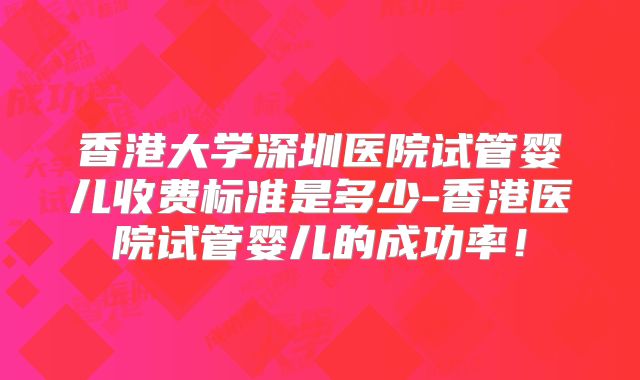 香港大学深圳医院试管婴儿收费标准是多少-香港医院试管婴儿的成功率！