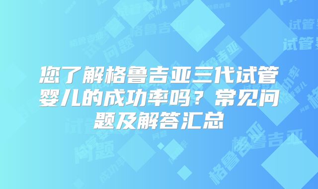 您了解格鲁吉亚三代试管婴儿的成功率吗？常见问题及解答汇总
