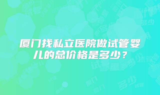 厦门找私立医院做试管婴儿的总价格是多少？