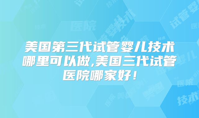 美国第三代试管婴儿技术哪里可以做,美国三代试管医院哪家好!