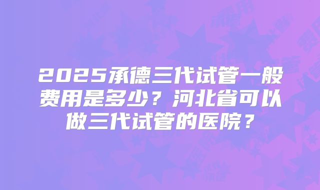 2025承德三代试管一般费用是多少？河北省可以做三代试管的医院？
