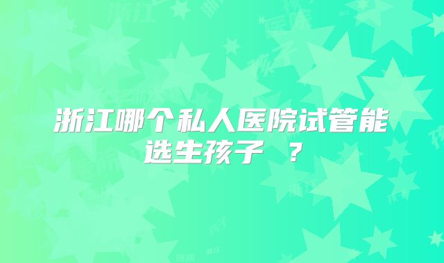 浙江哪个私人医院试管能选生孩子 ？