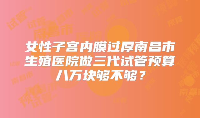 女性子宫内膜过厚南昌市生殖医院做三代试管预算八万块够不够?