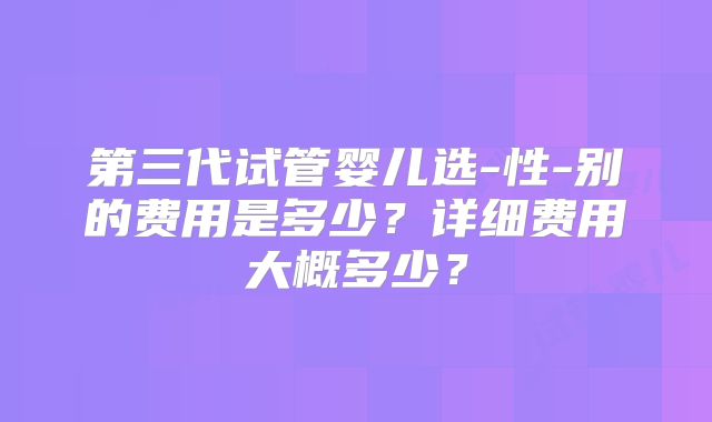 第三代试管婴儿选-性-别的费用是多少?详细费用大概多少?