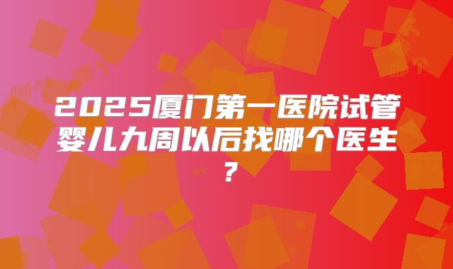 2025厦门第一医院试管婴儿九周以后找哪个医生?