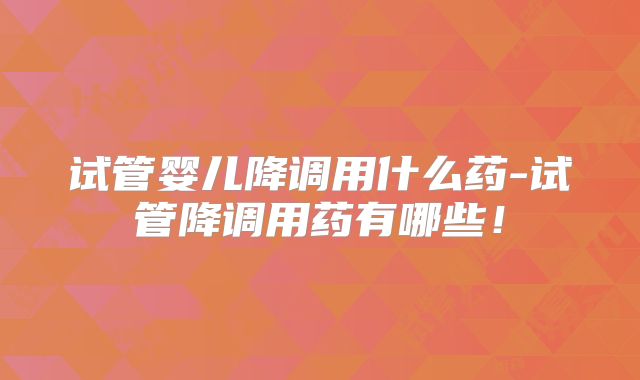 试管婴儿降调用什么药-试管降调用药有哪些！