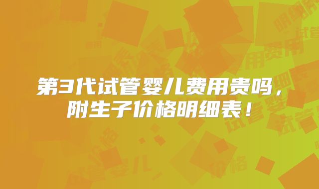 第3代试管婴儿费用贵吗,附生子价格明细表!