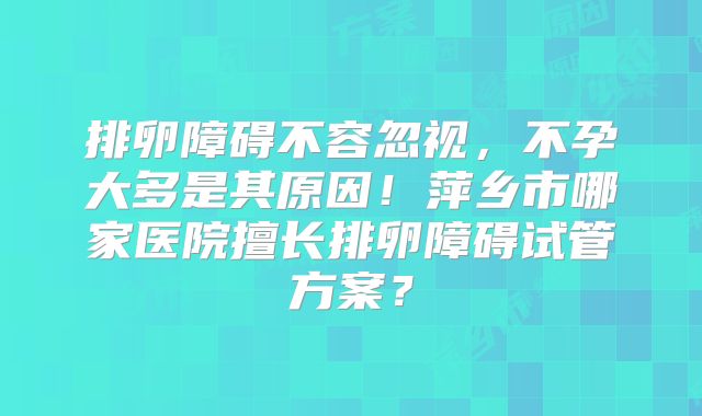 排卵障碍不容忽视,不孕大多是其原因!萍乡市哪家医院擅长排卵障碍试管方案?
