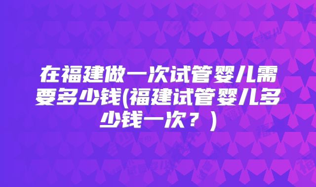 在福建做一次试管婴儿需要多少钱(福建试管婴儿多少钱一次？)