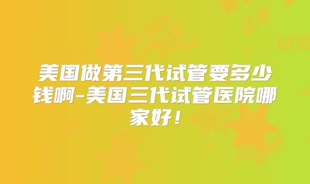 美国做第三代试管要多少钱啊-美国三代试管医院哪家好！
