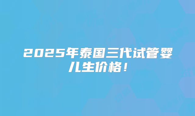 2025年泰国三代试管婴儿生价格！