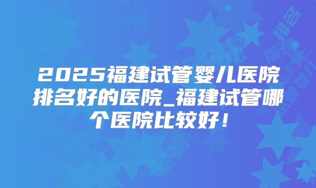 2025福建试管婴儿医院排名好的医院_福建试管哪个医院比较好！