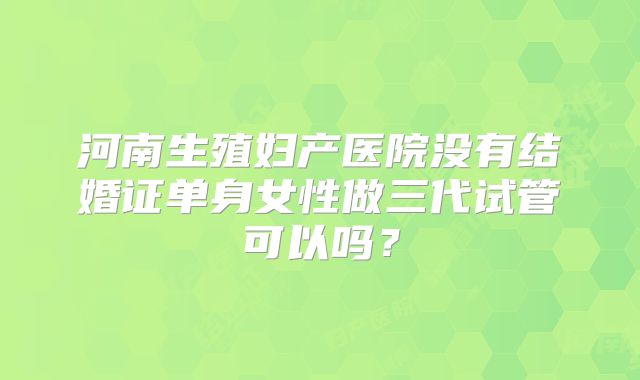 河南生殖妇产医院没有结婚证单身女性做三代试管可以吗？