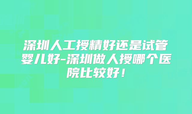 深圳人工授精好还是试管婴儿好-深圳做人授哪个医院比较好！
