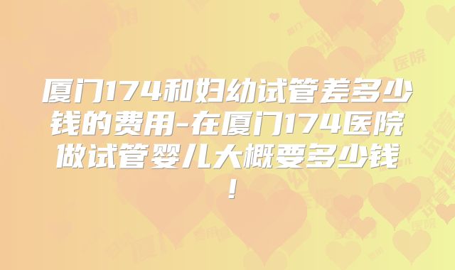 厦门174和妇幼试管差多少钱的费用-在厦门174医院做试管婴儿大概要多少钱！