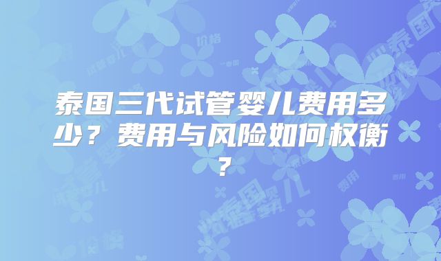 泰国三代试管婴儿费用多少？费用与风险如何权衡？