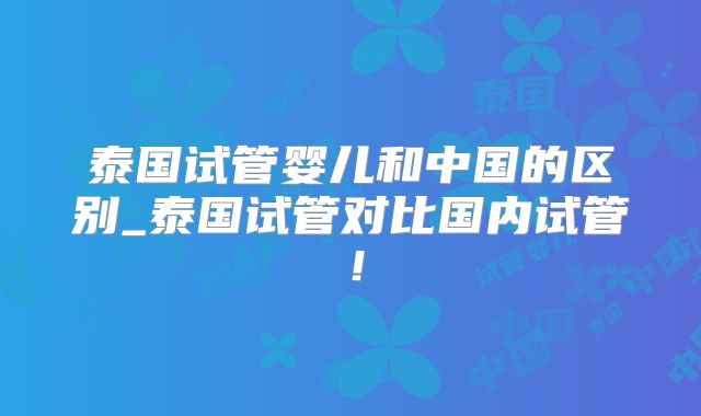 泰国试管婴儿和中国的区别_泰国试管对比国内试管！