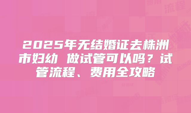 2025年无结婚证去株洲市妇幼 做试管可以吗？试管流程、费用全攻略