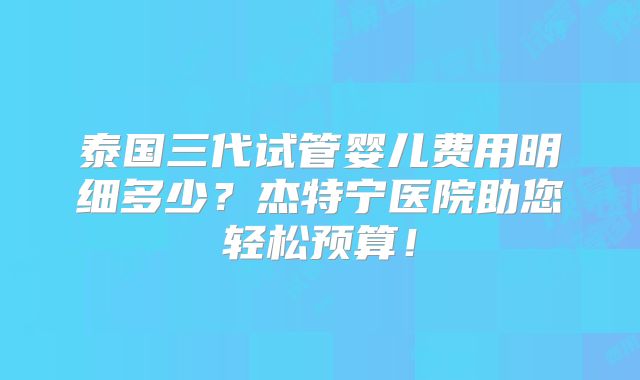 泰国三代试管婴儿费用明细多少？杰特宁医院助您轻松预算！