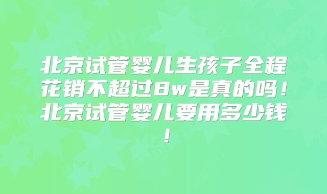 北京试管婴儿生孩子全程花销不超过8w是真的吗！北京试管婴儿要用多少钱！