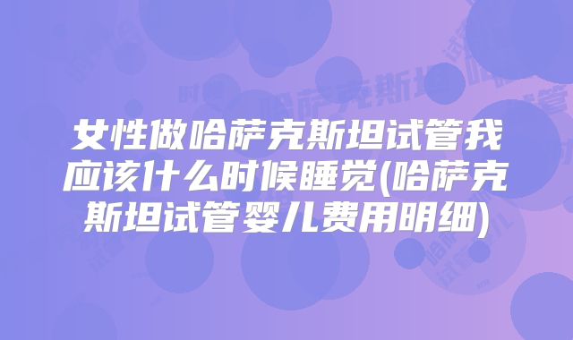 女性做哈萨克斯坦试管我应该什么时候睡觉(哈萨克斯坦试管婴儿费用明细)