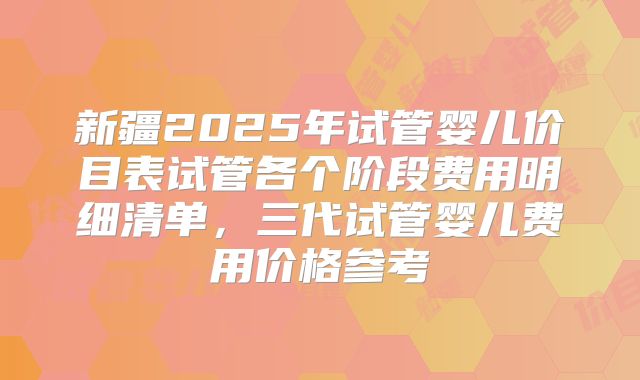 新疆2025年试管婴儿价目表试管各个阶段费用明细清单，三代试管婴儿费用价格参考