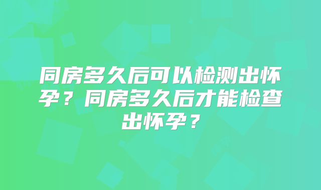 同房多久后可以检测出怀孕?同房多久后才能检查出怀孕?