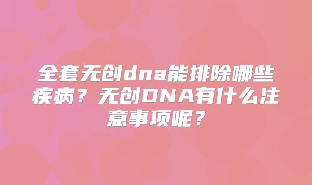 全套无创dna能排除哪些疾病？无创DNA有什么注意事项呢？