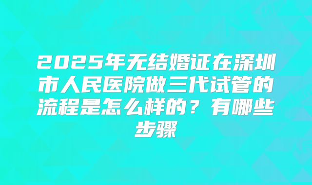 2025年无结婚证在深圳市人民医院做三代试管的流程是怎么样的?有哪些步骤